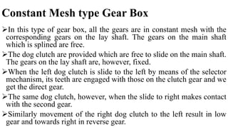 Constant Mesh type Gear Box
In this type of gear box, all the gears are in constant mesh with the
corresponding gears on the lay shaft. The gears on the main shaft
which is splined are free.
The dog clutch are provided which are free to slide on the main shaft.
The gears on the lay shaft are, however, fixed.
When the left dog clutch is slide to the left by means of the selector
mechanism, its teeth are engaged with those on the clutch gear and we
get the direct gear.
The same dog clutch, however, when the slide to right makes contact
with the second gear.
Similarly movement of the right dog clutch to the left result in low
gear and towards right in reverse gear.
 