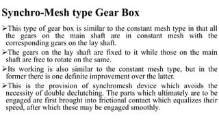 Synchro-Mesh type Gear Box
This type of gear box is similar to the constant mesh type in that all
the gears on the main shaft are in constant mesh with the
corresponding gears on the lay shaft.
The gears on the lay shaft are fixed to it while those on the main
shaft are free to rotate on the same.
Its working is also similar to the constant mesh type, but in the
former there is one definite improvement over the latter.
This is the provision of synchromesh device which avoids the
necessity of double declutching. The parts which ultimately are to be
engaged are first brought into frictional contact which equalizes their
speed, after which these may be engaged smoothly.
 