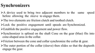 Synchronizers
A device used to bring two adjacent members to the same speed
before allowing the sleeve to engage them.
The two elements are friction clutch and toothed clutch.
Lock the positive engagement until speeds are Synchronized.
Establish the positive engagement and power flow.
Synchronizer is splined on the shaft Cone on the gear (blue) fits into
cone-shaped area in the collar.
Friction between the cone and collar synchronize the collar & gear.
The outer portion of the collar (sleeve) then slides so that the dogteeth
engage the gear.
 