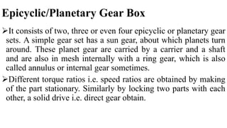 Epicyclic/Planetary Gear Box
It consists of two, three or even four epicyclic or planetary gear
sets. A simple gear set has a sun gear, about which planets turn
around. These planet gear are carried by a carrier and a shaft
and are also in mesh internally with a ring gear, which is also
called annulus or internal gear sometimes.
Different torque ratios i.e. speed ratios are obtained by making
of the part stationary. Similarly by locking two parts with each
other, a solid drive i.e. direct gear obtain.
 