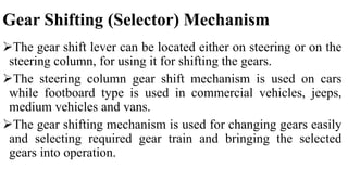 Gear Shifting (Selector) Mechanism
The gear shift lever can be located either on steering or on the
steering column, for using it for shifting the gears.
The steering column gear shift mechanism is used on cars
while footboard type is used in commercial vehicles, jeeps,
medium vehicles and vans.
The gear shifting mechanism is used for changing gears easily
and selecting required gear train and bringing the selected
gears into operation.
 