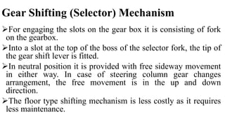 Gear Shifting (Selector) Mechanism
For engaging the slots on the gear box it is consisting of fork
on the gearbox.
Into a slot at the top of the boss of the selector fork, the tip of
the gear shift lever is fitted.
In neutral position it is provided with free sideway movement
in either way. In case of steering column gear changes
arrangement, the free movement is in the up and down
direction.
The floor type shifting mechanism is less costly as it requires
less maintenance.
 