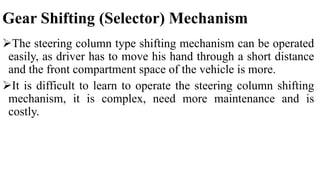Gear Shifting (Selector) Mechanism
The steering column type shifting mechanism can be operated
easily, as driver has to move his hand through a short distance
and the front compartment space of the vehicle is more.
It is difficult to learn to operate the steering column shifting
mechanism, it is complex, need more maintenance and is
costly.
 