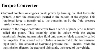 Torque Converter
Internal combustion engines create power by burning fuel that forces the
pistons to turn the crankshaft located at the bottom of the engine. This
rotational force is transferred to the transmission by the fluid pressure
inside the torque converter.
Inside of the torque converter cover lives a series of propeller-like blades
called the pump. This assembly spins in unison with the engine
crankshaft, forcing transmission fluid onto another blade assembly called
the impeller. This second set of blades is connected to the transmission
input shaft. The amount of hydraulic pressure that it creates inside the
transmission dictates the gear and ultimately, the speed of the vehicle.
 