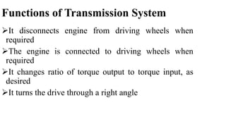 Functions of Transmission System
It disconnects engine from driving wheels when
required
The engine is connected to driving wheels when
required
It changes ratio of torque output to torque input, as
desired
It turns the drive through a right angle
 