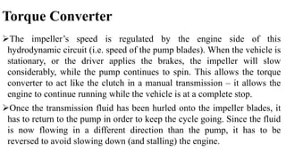 Torque Converter
The impeller’s speed is regulated by the engine side of this
hydrodynamic circuit (i.e. speed of the pump blades). When the vehicle is
stationary, or the driver applies the brakes, the impeller will slow
considerably, while the pump continues to spin. This allows the torque
converter to act like the clutch in a manual transmission – it allows the
engine to continue running while the vehicle is at a complete stop.
Once the transmission fluid has been hurled onto the impeller blades, it
has to return to the pump in order to keep the cycle going. Since the fluid
is now flowing in a different direction than the pump, it has to be
reversed to avoid slowing down (and stalling) the engine.
 