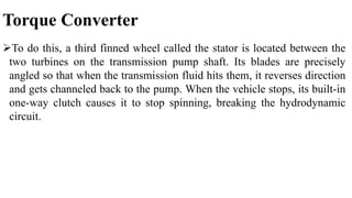 Torque Converter
To do this, a third finned wheel called the stator is located between the
two turbines on the transmission pump shaft. Its blades are precisely
angled so that when the transmission fluid hits them, it reverses direction
and gets channeled back to the pump. When the vehicle stops, its built-in
one-way clutch causes it to stop spinning, breaking the hydrodynamic
circuit.
 