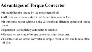 Advantages of Torque Converter
It multiplies the torque by the movement of oil.
All parts are remain sinked in oil hence their wear is less.
It transmits power without noise & shocks at different speed and torque
ratio.
Operation is completely automatic & reliable.
Generally servicing of torque converter is not necessary.
Construction of torque converter is simple, wear is less due to less effect
of slip.
 