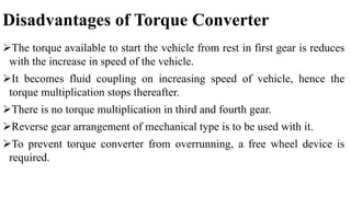 Disadvantages of Torque Converter
The torque available to start the vehicle from rest in first gear is reduces
with the increase in speed of the vehicle.
It becomes fluid coupling on increasing speed of vehicle, hence the
torque multiplication stops thereafter.
There is no torque multiplication in third and fourth gear.
Reverse gear arrangement of mechanical type is to be used with it.
To prevent torque converter from overrunning, a free wheel device is
required.
 