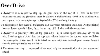 Over Drive
Overdrive is a device to step up the gear ratio in the car. It is fitted in between
transmission and the propeller shaft. It enables a high cruising speed to be attained with
a comparatively low engine speed (up to 20 – 25%) on long journeys.
This results in less wear of the engine and decreases vibration and noise. As the friction
lows at lower speeds is less, there is a saving of fuel also with the overdrive.
Overdrive is generally fitted on top gear only. But in some sport cars, over drives are
also fitted on gears other than the top gear which increases the torque ratios available.
For examples, when overdrive is fated on top, third and second gear, seven forward
speeds or torque ratios are available.
The overdrive may be operated either manually or automatically at a predetermined
speed.
 