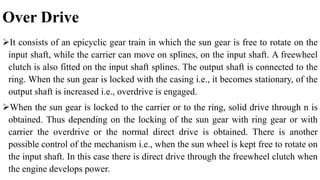 Over Drive
It consists of an epicyclic gear train in which the sun gear is free to rotate on the
input shaft, while the carrier can move on splines, on the input shaft. A freewheel
clutch is also fitted on the input shaft splines. The output shaft is connected to the
ring. When the sun gear is locked with the casing i.e., it becomes stationary, of the
output shaft is increased i.e., overdrive is engaged.
When the sun gear is locked to the carrier or to the ring, solid drive through n is
obtained. Thus depending on the locking of the sun gear with ring gear or with
carrier the overdrive or the normal direct drive is obtained. There is another
possible control of the mechanism i.e., when the sun wheel is kept free to rotate on
the input shaft. In this case there is direct drive through the freewheel clutch when
the engine develops power.
 