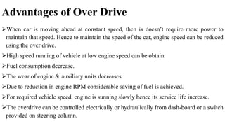 Advantages of Over Drive
When car is moving ahead at constant speed, then is doesn’t require more power to
maintain that speed. Hence to maintain the speed of the car, engine speed can be reduced
using the over drive.
High speed running of vehicle at low engine speed can be obtain.
Fuel consumption decrease.
The wear of engine & auxiliary units decreases.
Due to reduction in engine RPM considerable saving of fuel is achieved.
For required vehicle speed, engine is sunning slowly hence its service life increase.
The overdrive can be controlled electrically or hydraulically from dash-board or a switch
provided on steering column.
 