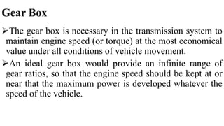 Gear Box
The gear box is necessary in the transmission system to
maintain engine speed (or torque) at the most economical
value under all conditions of vehicle movement.
An ideal gear box would provide an infinite range of
gear ratios, so that the engine speed should be kept at or
near that the maximum power is developed whatever the
speed of the vehicle.
 