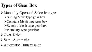 Types of Gear Box
Manually Operated Selective type
Sliding Mesh type gear box
Constant Mesh type gear box
Synchro Mesh type gear box
Planetary type gear box
Over-Drive
Semi-Automatic
Automatic Transmission
 