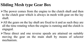 Sliding Mesh type Gear Box
The power comes from the engine to the clutch shaft and then
to the clutch gear which is always in mesh with gear on the lay
shaft.
All the gears on the lay shaft are fixed to it and as such they are
all the time rotating when the engine is running and the clutch is
engaged.
Three direct and one reverse speeds are attained on suitably
moving the gear on the main shaft by means of selector
mechanism.
 