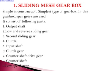 Simple in construction, Simplest type of gearbox. In this
gearbox, spur gears are used.
It consist of following parts.
1. Output shaft
2.Low and reverse sliding gear
3. Second sliding gear
4. Clutch
5. Input shaft
6. Clutch gear
7. Counter shaft drive gear
8. Counter shaft
9.Low speed gear
Er. Peeyush ChauhanEr. Peeyush Chauhan
 