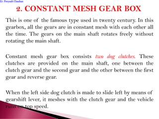 This is one of the famous type used in twenty century. In this
gearbox, all the gears are in constant mesh with each other all
the time. The gears on the main shaft rotates freely without
rotating the main shaft.
Constant mesh gear box consists two dog clutches. These
clutches are provided on the main shaft, one between the
clutch gear and the second gear and the other between the first
gear and reverse gear.
When the left side dog clutch is made to slide left by means of
gearshift lever, it meshes with the clutch gear and the vehicle
runs on top speed.
Er. Peeyush ChauhanEr. Peeyush Chauhan
 