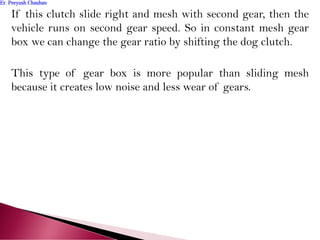 If this clutch slide right and mesh with second gear, then the
vehicle runs on second gear speed. So in constant mesh gear
box we can change the gear ratio by shifting the dog clutch.
This type of gear box is more popular than sliding mesh
because it creates low noise and less wear of gears.
Er. Peeyush ChauhanEr. Peeyush Chauhan
 