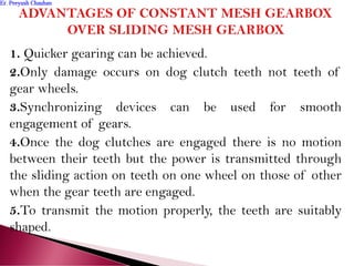 1. Quicker gearing can be achieved.
2.Only damage occurs on dog clutch teeth not teeth of
gear wheels.
3.Synchronizing devices can be used for smooth
engagement of gears.
4.Once the dog clutches are engaged there is no motion
between their teeth but the power is transmitted through
the sliding action on teeth on one wheel on those of other
when the gear teeth are engaged.
5.To transmit the motion properly, the teeth are suitably
shaped.
Er. Peeyush ChauhanEr. Peeyush Chauhan
 