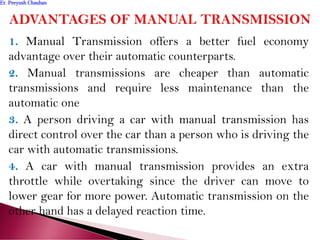1. Manual Transmission offers a better fuel economy
advantage over their automatic counterparts.
2. Manual transmissions are cheaper than automatic
transmissions and require less maintenance than the
automatic one
3. A person driving a car with manual transmission has
direct control over the car than a person who is driving the
car with automatic transmissions.
4. A car with manual transmission provides an extra
throttle while overtaking since the driver can move to
lower gear for more power. Automatic transmission on the
other hand has a delayed reaction time.
Er. Peeyush ChauhanEr. Peeyush Chauhan
 