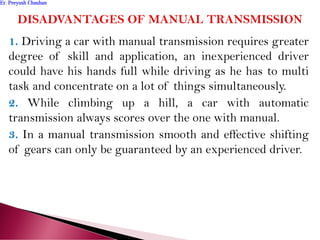 1. Driving a car with manual transmission requires greater
degree of skill and application, an inexperienced driver
could have his hands full while driving as he has to multi
task and concentrate on a lot of things simultaneously.
2. While climbing up a hill, a car with automatic
transmission always scores over the one with manual.
3. In a manual transmission smooth and effective shifting
of gears can only be guaranteed by an experienced driver.
Er. Peeyush ChauhanEr. Peeyush Chauhan
 