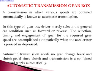 A transmission in which various speeds are obtained
automatically is known as automatic transmission.
In this type of gear box driver merely selects the general
car condition such as forward or reverse. The selection,
timing and engagement of gear for the required gear
speed are accomplished automatically when the accelerator
is pressed or depressed.
Automatic transmission needs no gear change lever and
clutch pedal since clutch and transmission is a combined
unit and works automatically.
Er. Peeyush ChauhanEr. Peeyush Chauhan
 