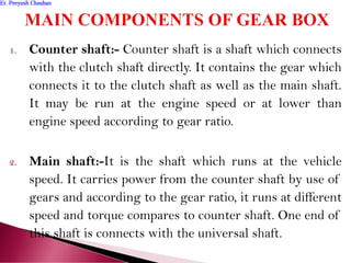 1. Counter shaft:- Counter shaft is a shaft which connects
with the clutch shaft directly. It contains the gear which
connects it to the clutch shaft as well as the main shaft.
It may be run at the engine speed or at lower than
engine speed according to gear ratio.
2. Main shaft:-It is the shaft which runs at the vehicle
speed. It carries power from the counter shaft by use of
gears and according to the gear ratio, it runs at different
speed and torque compares to counter shaft. One end of
this shaft is connects with the universal shaft.
Er. Peeyush ChauhanEr. Peeyush Chauhan
 