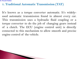 1. Traditional Automatic Transmission (TAT)
It’s known as a torque converter automatic. It’s widely-
used automatic transmission found in almost every car.
This transmission uses a hydraulic fluid coupling or a
torque converter to do the job of changing gears instead
of a clutch. The ECU (engine control unit) is directly
connected to this mechanism to allow smooth and precise
engine control of the vehicle.
Er. Peeyush ChauhanEr. Peeyush Chauhan
 