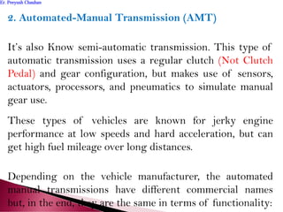 2. Automated-Manual Transmission (AMT)
It’s also Know semi-automatic transmission. This type of
automatic transmission uses a regular clutch (Not Clutch
Pedal) and gear configuration, but makes use of sensors,
actuators, processors, and pneumatics to simulate manual
gear use.
These types of vehicles are known for jerky engine
performance at low speeds and hard acceleration, but can
get high fuel mileage over long distances.
Depending on the vehicle manufacturer, the automated
manual transmissions have different commercial names
but, in the end, they are the same in terms of functionality:
Er. Peeyush ChauhanEr. Peeyush Chauhan
 