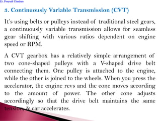 3. Continuously Variable Transmission (CVT)
It’s using belts or pulleys instead of traditional steel gears,
a continuously variable transmission allows for seamless
gear shifting with various ratios dependent on engine
speed or RPM.
A CVT gearbox has a relatively simple arrangement of
two cone-shaped pulleys with a V-shaped drive belt
connecting them. One pulley is attached to the engine,
while the other is joined to the wheels. When you press the
accelerator, the engine revs and the cone moves according
to the amount of power. The other cone adjusts
accordingly so that the drive belt maintains the same
tension, & car accelerates.
Er. Peeyush ChauhanEr. Peeyush Chauhan
 