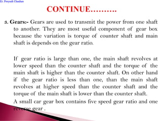 3. Gears:- Gears are used to transmit the power from one shaft
to another. They are most useful component of gear box
because the variation is torque of counter shaft and main
shaft is depends on the gear ratio.
If gear ratio is large than one, the main shaft revolves at
lower speed than the counter shaft and the torque of the
main shaft is higher than the counter shaft. On other hand
if the gear ratio is less than one, than the main shaft
revolves at higher speed than the counter shaft and the
torque of the main shaft is lower than the counter shaft.
A small car gear box contains five speed gear ratio and one
reverse gear .
Er. Peeyush ChauhanEr. Peeyush Chauhan
 