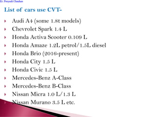 List of cars use CVT-
 Audi A4 (some 1.8t models)
 Chevrolet Spark 1.4 L
 Honda Activa Scooter 0.109 L
 Honda Amaze 1.2L petrol/1.5L diesel
 Honda Brio (2016-present)
 Honda City 1.5 L
 Honda Civic 1.5 L
 Mercedes-Benz A-Class
 Mercedes-Benz B-Class
 Nissan Micra 1.0 L/1.3 L
 Nissan Murano 3.5 L etc.
Er. Peeyush ChauhanEr. Peeyush Chauhan
 