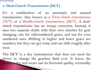 4. Dual-Clutch Transmission (DCT)
It’s a combination of an automatic and manual
transmission. Also known as a Twin-clutch transmission
(TCT) or a Double-clutch transmission (DCT). A dual-
clutch transmission has no torque converter. Instead, it
uses two separate shafts with their own clutches for gear
changing, one for odd-numbered gears, and one for even
numbered ones. Shifting to higher and lower gears are
seamless, but they can get noisy and can shift roughly after
wear.
The DCT is a dry transmission that does not need the
driver to change the gearbox fluid ever. It leaves the
clutches dry and wears out its frictional quality eventually.
Er. Peeyush ChauhanEr. Peeyush Chauhan
 