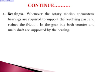 4. Bearings:- Whenever the rotary motion encounters,
bearings are required to support the revolving part and
reduce the friction. In the gear box both counter and
main shaft are supported by the bearing.
Er. Peeyush ChauhanEr. Peeyush Chauhan
 