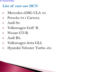 List of cars use DCT-
 Mercedes-AMG CLA 45.
 Porsche 911 Carrera.
 Audi S3.
 Volkswagen Golf R.
 Nissan GT-R.
 Audi R8.
 Volkswagen Jetta GLI.
 Hyundai Veloster Turbo. etc.
Er. Peeyush ChauhanEr. Peeyush Chauhan
 