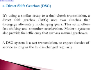 5. Direct Shift Gearbox (DSG)
It’s using a similar setup to a dual-clutch transmission, a
direct shift gearbox (DSG) uses two clutches that
disengage alternately in changing gears. This setup offers
fast shifting and smoother acceleration. Modern systems
also provide fuel efficiency that surpass manual gearboxes.
A DSG system is a wet transmission, so expect decades of
service as long as the fluid is changed regularly.
Er. Peeyush ChauhanEr. Peeyush Chauhan
 
