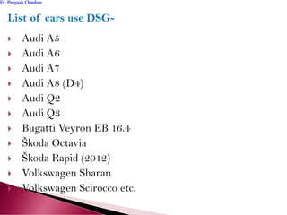 List of cars use DSG-
 Audi A5
 Audi A6
 Audi A7
 Audi A8 (D4)
 Audi Q2
 Audi Q3
 Bugatti Veyron EB 16.4
 Škoda Octavia
 Škoda Rapid (2012)
 Volkswagen Sharan
 Volkswagen Scirocco etc.
Er. Peeyush ChauhanEr. Peeyush Chauhan
 