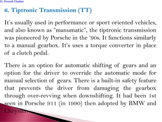 6. Tiptronic Transmission (TT)
It’s usually used in performance or sport oriented vehicles,
and also known as “manumatic”, the tiptronic transmission
was pioneered by Porsche in the ‘90s. It functions similarly
to a manual gearbox. It’s uses a torque converter in place
of a clutch pedal.
There is an option for automatic shifting of gears and an
option for the driver to override the automatic mode for
manual selection of gears. There is a built-in safety feature
that prevents the driver from damaging the gearbox
through over-revving when downshifting. It had been 1st
seen in Porsche 911 (in 1990) then adopted by BMW and
Chrysler.
Er. Peeyush ChauhanEr. Peeyush Chauhan
 