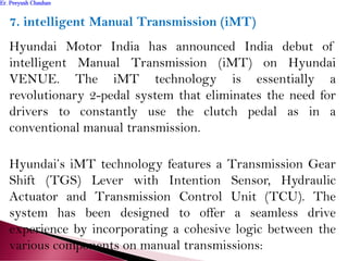7. intelligent Manual Transmission (iMT)
Hyundai Motor India has announced India debut of
intelligent Manual Transmission (iMT) on Hyundai
VENUE. The iMT technology is essentially a
revolutionary 2-pedal system that eliminates the need for
drivers to constantly use the clutch pedal as in a
conventional manual transmission.
Hyundai’s iMT technology features a Transmission Gear
Shift (TGS) Lever with Intention Sensor, Hydraulic
Actuator and Transmission Control Unit (TCU). The
system has been designed to offer a seamless drive
experience by incorporating a cohesive logic between the
various components on manual transmissions:
Er. Peeyush ChauhanEr. Peeyush Chauhan
 