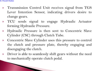  Transmission Control Unit receives signal from TGS
Lever Intention Sensor, indicating drivers desire to
change gears.
 TCU sends signal to engage Hydraulic Actuator
forming Hydraulic Pressure.
 Hydraulic Pressure is then sent to Concentric Slave
Cylinder (CSC) through Clutch Tube.
 Concentric Slave Cylinder uses this pressure to control
the clutch and pressure plate, thereby engaging and
disengaging the clutch.
 Driver is able to seamlessly shift gears without the need
to mechanically operate clutch pedal.
Er. Peeyush ChauhanEr. Peeyush Chauhan
 