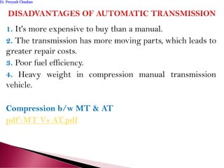 1. It's more expensive to buy than a manual.
2. The transmission has more moving parts, which leads to
greater repair costs.
3. Poor fuel efficiency.
4. Heavy weight in compression manual transmission
vehicle.
Compression b/w MT & AT
pdfMT Vs AT.pdf
Er. Peeyush ChauhanEr. Peeyush Chauhan
 