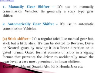 1. Manually Gear Shifter – It’s use in manually
transmission Vehicles. Its generally a stick type gear
shifter.
2. Automatically Gear Shifter - It’s use in automatic
transmission Vehicles.
(a) Stick shifter – It’s a regular stick like manual gear box
stick but a little slick. It’s can be slotted to Reverse, Drive
or Neutral gears by moving it in a linear direction or in
gated format. Gated format consists of slots in a zigzag
format that prevents the driver to accidentally move the
gear level, a case most prominent in linear shifters.
Example - Maruti Suzuki Alto K10, Honda Jazz etc.
Er. Peeyush ChauhanEr. Peeyush Chauhan
 