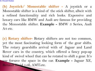 (b) Joystick/ Monostable shifter - A joystick or a
Monostable shifter is a kind of the stick shifter, albeit with
a refined functionality and rich looks. Expensive and
luxury cars like BMW and Audi are famous for providing
the Monostable shifter. Example - BMW 3 Series, Audi
A4 etc.
(c) Rotary shifter- Rotary shifters are not too common,
yet the most fascinating looking form of the gear shifts.
The rotary gearshifts arrival with of Jaguar and Land
Rover cars in the country, which offered a fancy pop-up
kind of swivel wheel that can be rotated to shift a gear. It’s
use forsave the space in the car. Example - Jaguar XE,
Renault Kwid 1.0L AMT.etc.
Er. Peeyush ChauhanEr. Peeyush Chauhan
 