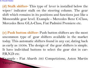 (d) Stalk shifter- This type of lever is installed below the
wiper/ indicator stalk on the steering column. The gear
shift which remains in its positions and functions just like a
Monostable gear level. Example - Mercedes Benz C-Class,
Mercedes Benz GLA-Class, Fiat Padmini Premiere etc.
(e) Push button shifter- Push button shifters are the most
uncommon type of gear shifters available in the market
today. This automatic shifters found in any car, dating back
as early as 1950s. The design of the gear shifters is simple.
It have individual buttons to select the gear slot in car-
P,R,N,D etc.
Example - Fiat Abarth 595 Competizione, Aston Martin
Vanquish etc.
Er. Peeyush ChauhanEr. Peeyush Chauhan
 