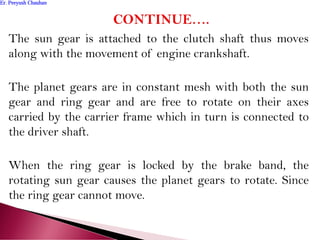 The sun gear is attached to the clutch shaft thus moves
along with the movement of engine crankshaft.
The planet gears are in constant mesh with both the sun
gear and ring gear and are free to rotate on their axes
carried by the carrier frame which in turn is connected to
the driver shaft.
When the ring gear is locked by the brake band, the
rotating sun gear causes the planet gears to rotate. Since
the ring gear cannot move.
Er. Peeyush ChauhanEr. Peeyush Chauhan
 