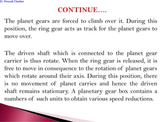 The planet gears are forced to climb over it. During this
position, the ring gear acts as track for the planet gears to
move over.
The driven shaft which is connected to the planet gear
carrier is thus rotate. When the ring gear is released, it is
free to move in consequence to the rotation of planet gears
which rotate around their axis. During this position, there
is no movement of planet carries and hence the driven
shaft remains stationary. A planetary gear box contains a
numbers of such units to obtain various speed reductions.
Er. Peeyush ChauhanEr. Peeyush Chauhan
 