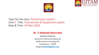 Topic for the class: Transmission system
Unit 4 : Title: Transmission & Suspension system
Date & Time :10-Nov-2020
Dr. C Kodanda Rama Rao
Assistant Professor
Department of Mechanical Engineering
GITAM Institute of Technology (GIT)
Visakhapatnam – 530045
Email: kchebatt@gitam.edu
 