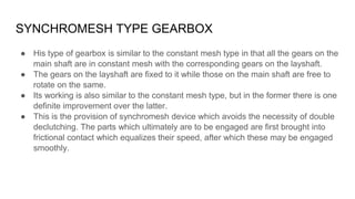 SYNCHROMESH TYPE GEARBOX
● His type of gearbox is similar to the constant mesh type in that all the gears on the
main shaf...
