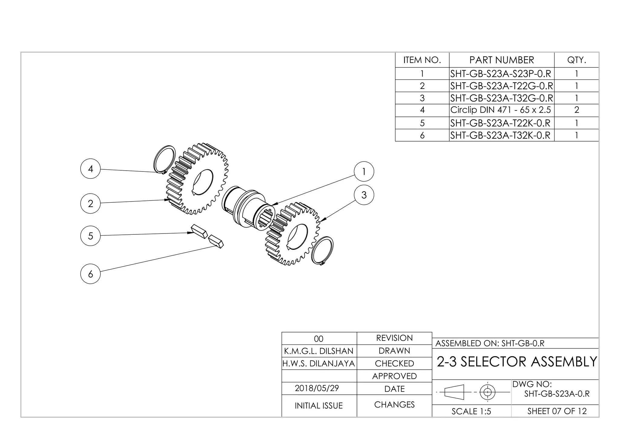 2
1
3
6
5
4
ITEM NO. PART NUMBER QTY.
1 SHT-GB-S23A-S23P-0.R 1
2 SHT-GB-S23A-T22G-0.R 1
3 SHT-GB-S23A-T32G-0.R 1
4 Circlip DIN 471 - 65 x 2.5 2
5 SHT-GB-S23A-T22K-0.R 1
6 SHT-GB-S23A-T32K-0.R 1
DWG NO:
SHEET 07 OF 12SCALE 1:5
ASSEMBLED ON: SHT-GB-0.R
REVISION
DRAWN
CHECKED
APPROVED
DATE
CHANGESINITIAL ISSUE
H.W.S. DILANJAYA
K.M.G.L. DILSHAN
00
2-3 SELECTOR ASSEMBLY
2018/05/29
SHT-GB-S23A-0.R
 