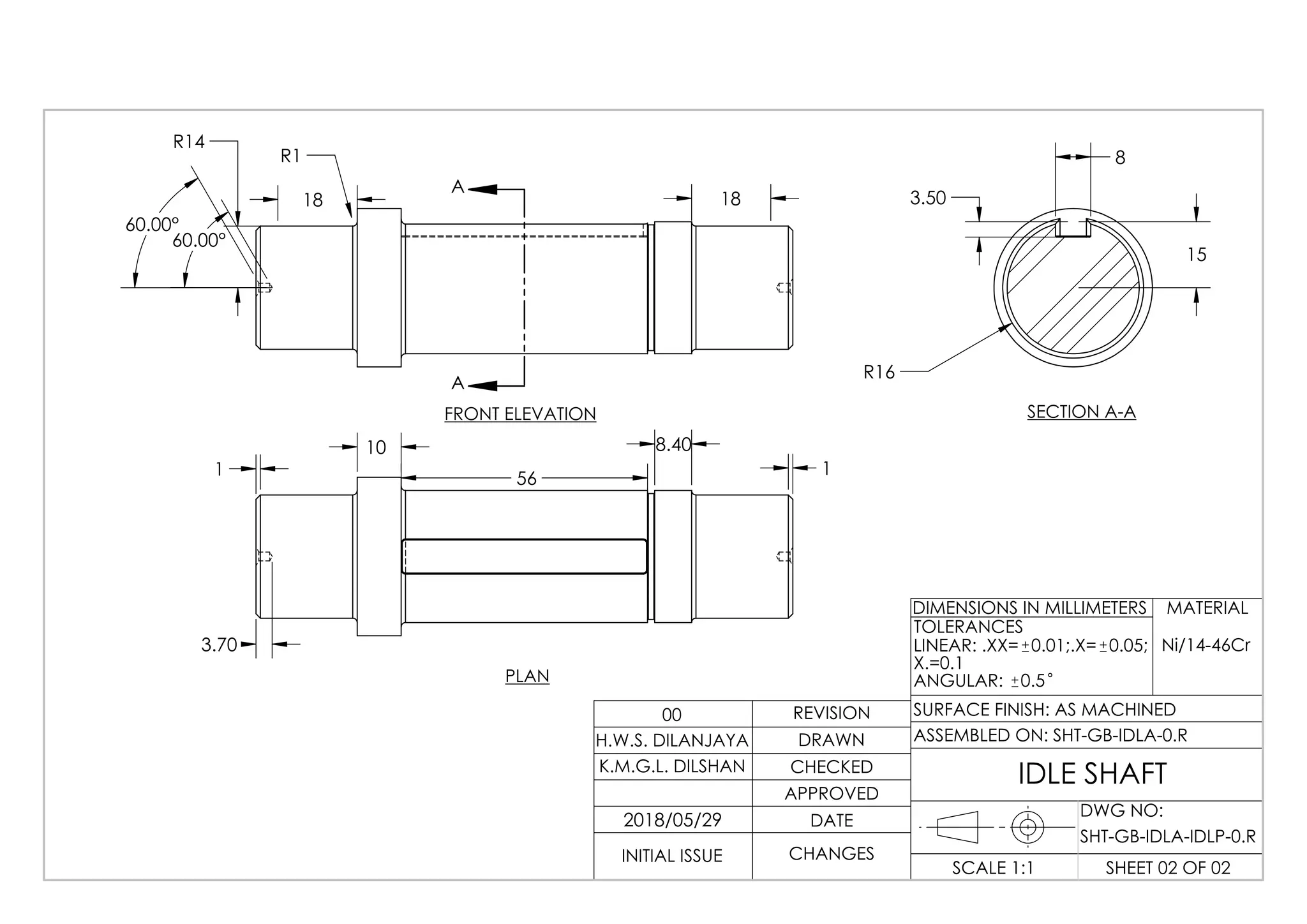 60.00°
60.00°
18 18
R14
R1
A
A
FRONT ELEVATION
56
3.70
10 8.40
1 1
15
8
3.50
R16
SECTION A-A
LINEAR: .XX= 0.01;.X= 0.05;
X.=0.1
ANGULAR: 0.5
SHT-GB-IDLA-0.R
IDLE SHAFT
2018/05/29
Ni/14-46Cr
PLAN
DWG NO:
SHEET 02 OF 02SCALE 1:1
SURFACE FINISH: AS MACHINED
TOLERANCES
DIMENSIONS IN MILLIMETERS
ASSEMBLED ON:
REVISION
DRAWN
CHECKED
APPROVED
DATE
CHANGESINITIAL ISSUE
H.W.S. DILANJAYA
K.M.G.L. DILSHAN
00
MATERIAL
SHT-GB-IDLA-IDLP-0.R
 